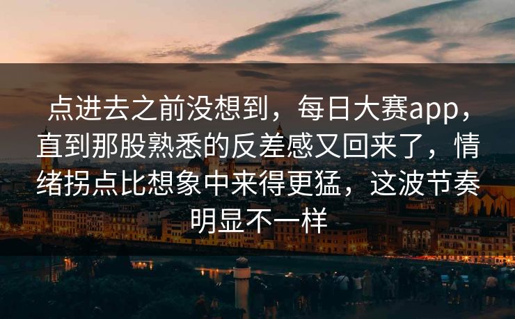 点进去之前没想到，每日大赛app，直到那股熟悉的反差感又回来了，情绪拐点比想象中来得更猛，这波节奏明显不一样