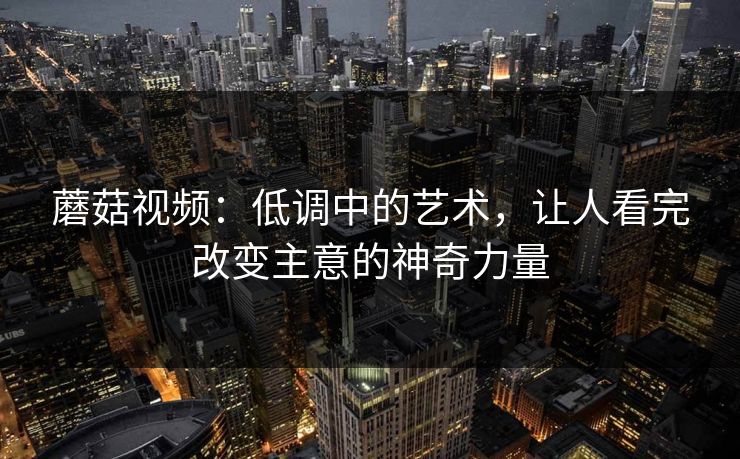 蘑菇视频：低调中的艺术，让人看完改变主意的神奇力量