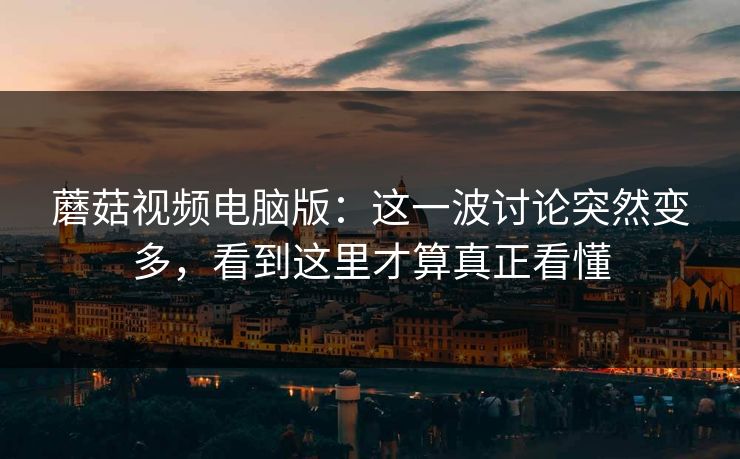 蘑菇视频电脑版：这一波讨论突然变多，看到这里才算真正看懂