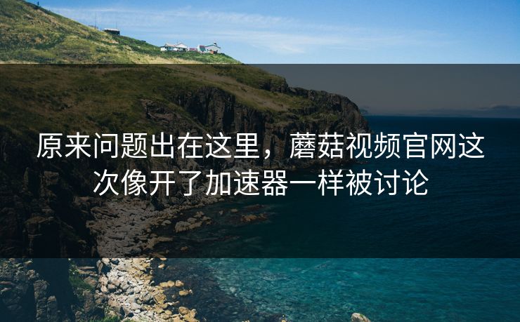 原来问题出在这里，蘑菇视频官网这次像开了加速器一样被讨论