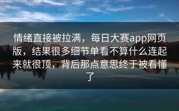 情绪直接被拉满，每日大赛app网页版，结果很多细节单看不算什么连起来就很顶，背后那点意思终于被看懂了