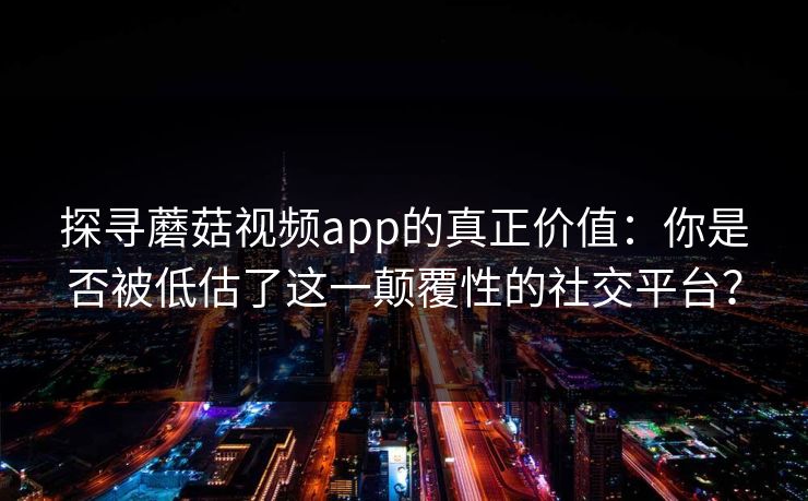 探寻蘑菇视频app的真正价值：你是否被低估了这一颠覆性的社交平台？