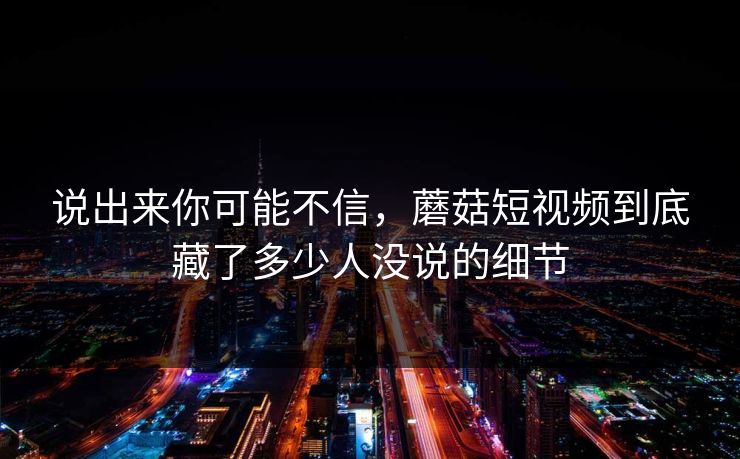 说出来你可能不信，蘑菇短视频到底藏了多少人没说的细节
