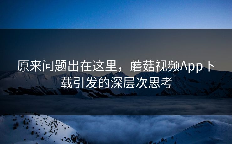原来问题出在这里，蘑菇视频App下载引发的深层次思考