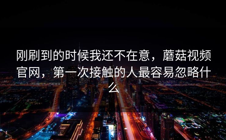 刚刷到的时候我还不在意，蘑菇视频官网，第一次接触的人最容易忽略什么