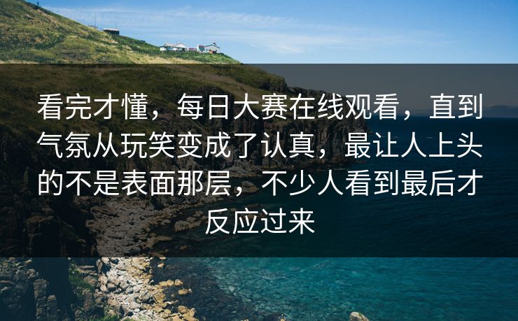 看完才懂，每日大赛在线观看，直到气氛从玩笑变成了认真，最让人上头的不是表面那层，不少人看到最后才反应过来