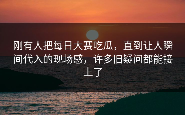 刚有人把每日大赛吃瓜，直到让人瞬间代入的现场感，许多旧疑问都能接上了