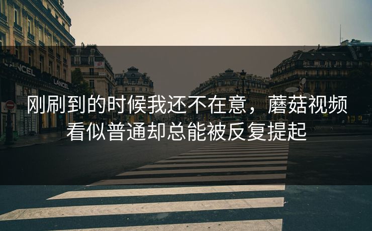 刚刷到的时候我还不在意，蘑菇视频看似普通却总能被反复提起
