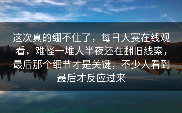 这次真的绷不住了，每日大赛在线观看，难怪一堆人半夜还在翻旧线索，最后那个细节才是关键，不少人看到最后才反应过来