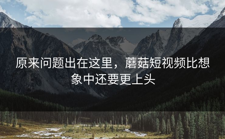 原来问题出在这里，蘑菇短视频比想象中还要更上头