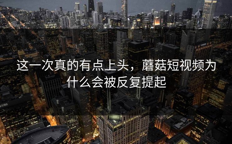 这一次真的有点上头，蘑菇短视频为什么会被反复提起