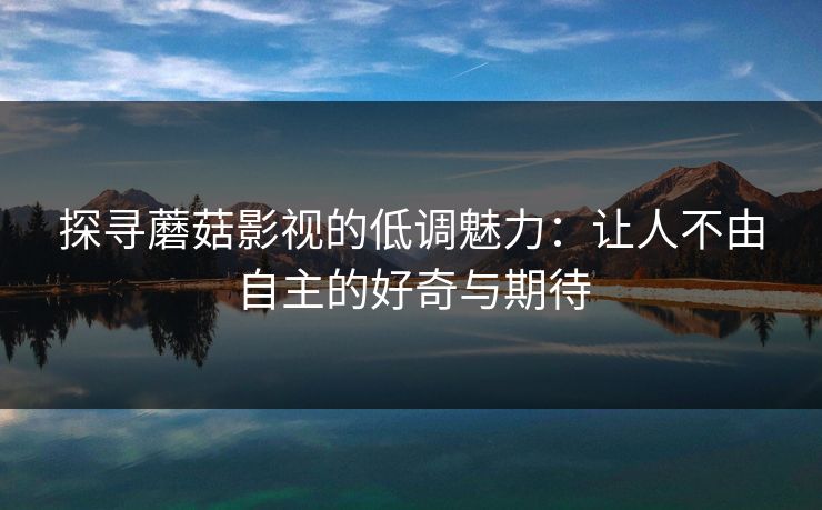 探寻蘑菇影视的低调魅力：让人不由自主的好奇与期待