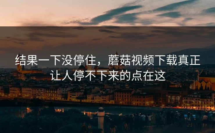 结果一下没停住，蘑菇视频下载真正让人停不下来的点在这