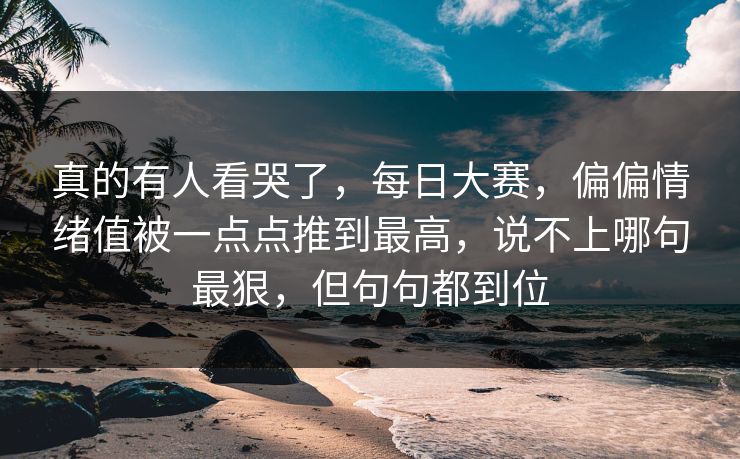 真的有人看哭了，每日大赛，偏偏情绪值被一点点推到最高，说不上哪句最狠，但句句都到位