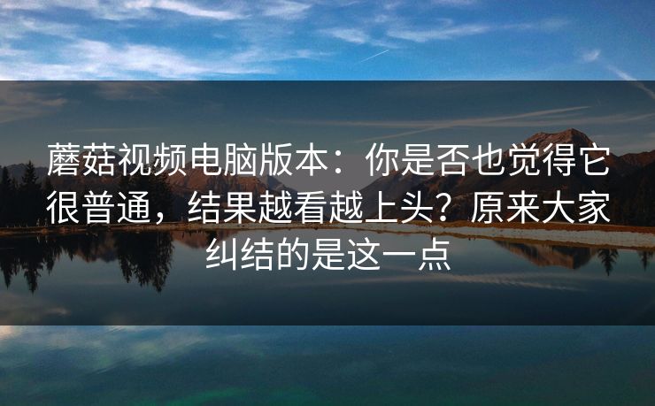 蘑菇视频电脑版本：你是否也觉得它很普通，结果越看越上头？原来大家纠结的是这一点