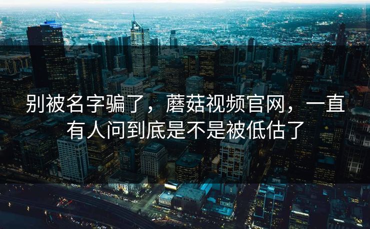 别被名字骗了，蘑菇视频官网，一直有人问到底是不是被低估了