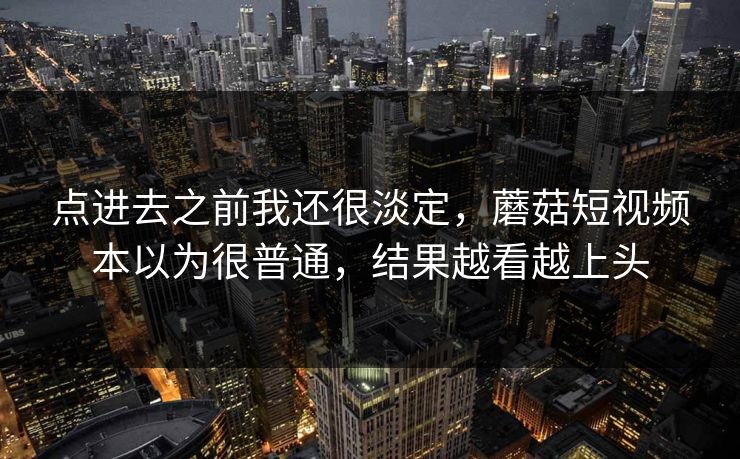 点进去之前我还很淡定，蘑菇短视频本以为很普通，结果越看越上头