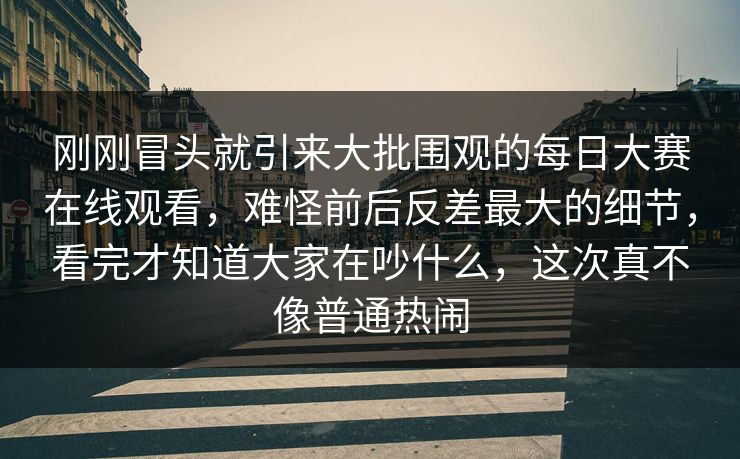 刚刚冒头就引来大批围观的每日大赛在线观看，难怪前后反差最大的细节，看完才知道大家在吵什么，这次真不像普通热闹