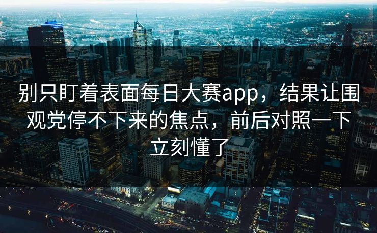 别只盯着表面每日大赛app，结果让围观党停不下来的焦点，前后对照一下立刻懂了