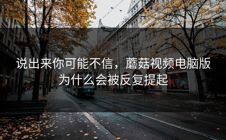说出来你可能不信，蘑菇视频电脑版为什么会被反复提起