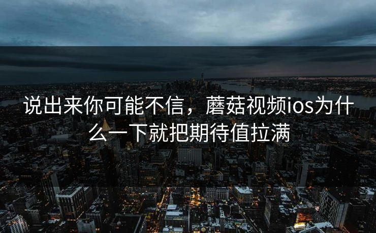 说出来你可能不信，蘑菇视频ios为什么一下就把期待值拉满