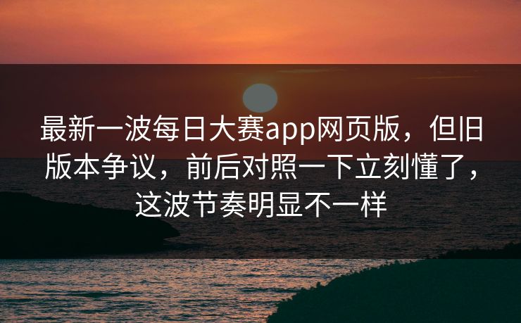 最新一波每日大赛app网页版，但旧版本争议，前后对照一下立刻懂了，这波节奏明显不一样