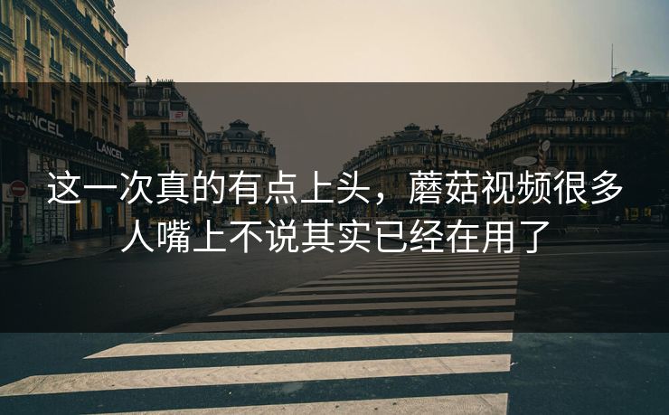 这一次真的有点上头，蘑菇视频很多人嘴上不说其实已经在用了