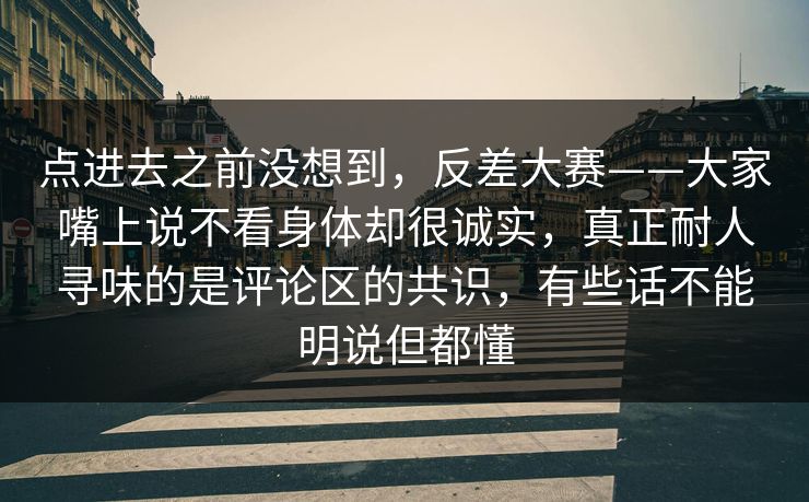 点进去之前没想到,反差大赛——大家嘴上说不看身体却很诚实,真正耐人寻味的是评论区的共识,有些话不能明说但都懂 点进去之前没想到,反差大赛——大家嘴上说不看身体却很诚实,真正耐人寻味的是评论区的共识,有些话不能明说但都懂