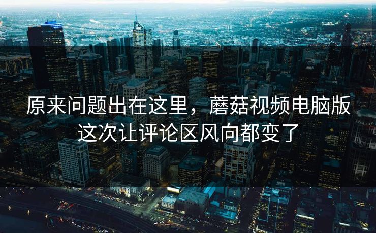 原来问题出在这里，蘑菇视频电脑版这次让评论区风向都变了