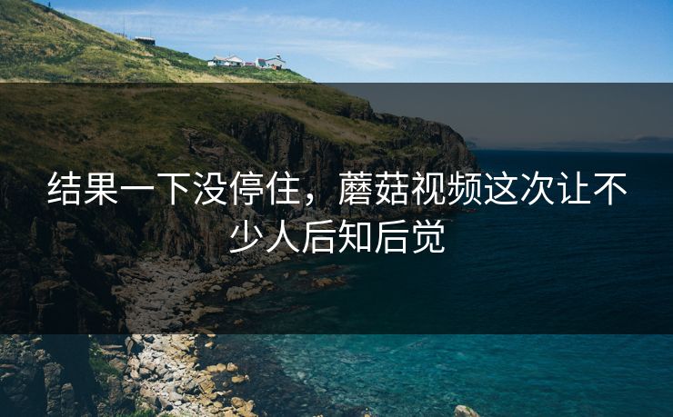 结果一下没停住，蘑菇视频这次让不少人后知后觉