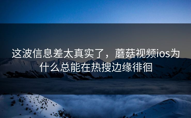 这波信息差太真实了，蘑菇视频ios为什么总能在热搜边缘徘徊
