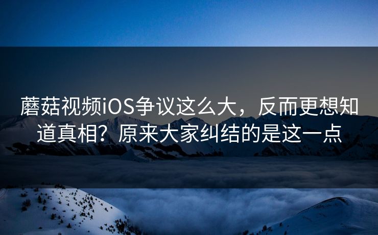 蘑菇视频iOS争议这么大，反而更想知道真相？原来大家纠结的是这一点