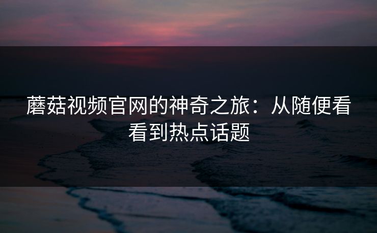 蘑菇视频官网的神奇之旅：从随便看看到热点话题