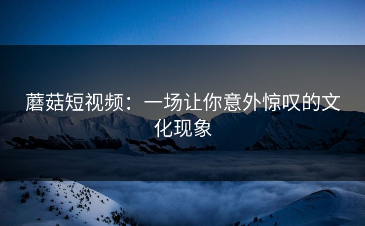 蘑菇短视频：一场让你意外惊叹的文化现象