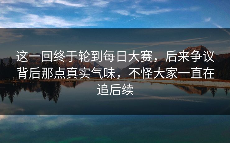 这一回终于轮到每日大赛，后来争议背后那点真实气味，不怪大家一直在追后续