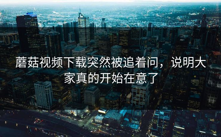 蘑菇视频下载突然被追着问，说明大家真的开始在意了