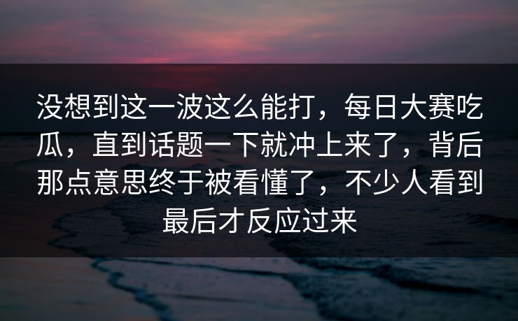 没想到这一波这么能打，每日大赛吃瓜，直到话题一下就冲上来了，背后那点意思终于被看懂了，不少人看到最后才反应过来