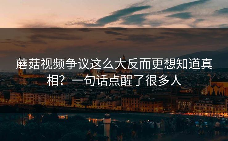蘑菇视频争议这么大反而更想知道真相？一句话点醒了很多人