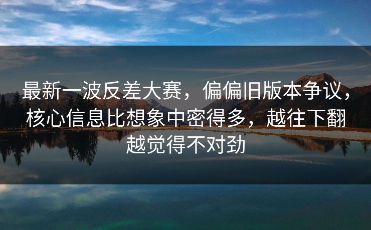 最新一波反差大赛，偏偏旧版本争议，核心信息比想象中密得多，越往下翻越觉得不对劲