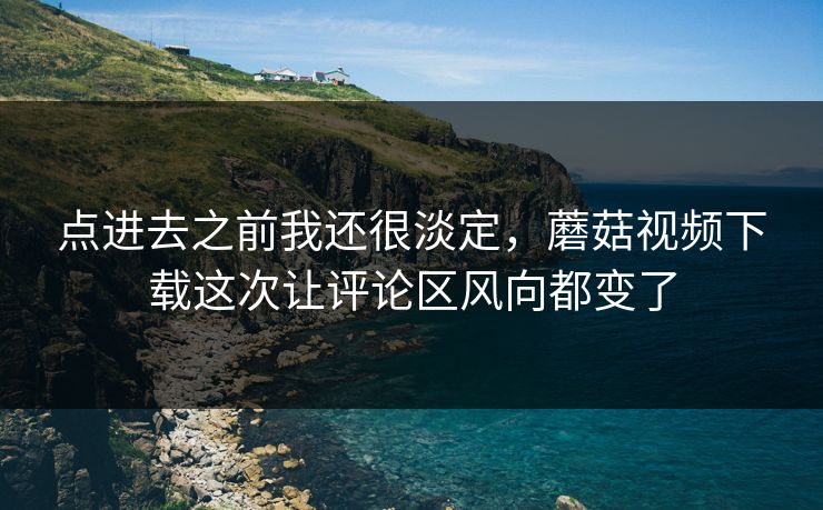 点进去之前我还很淡定，蘑菇视频下载这次让评论区风向都变了