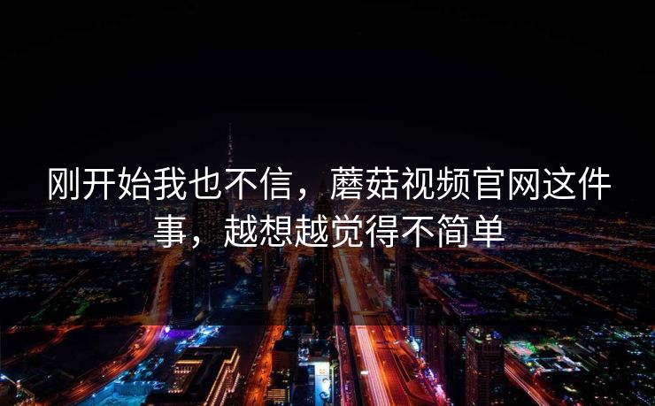 刚开始我也不信，蘑菇视频官网这件事，越想越觉得不简单