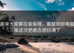 原来大家都在偷偷搜，蘑菇视频电脑版这次把悬念感拉满了