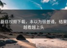 蘑菇视频下载，本以为很普通，结果越看越上头