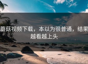 蘑菇视频下载，本以为很普通，结果越看越上头