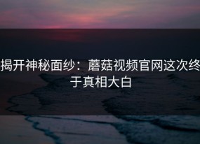 揭开神秘面纱：蘑菇视频官网这次终于真相大白