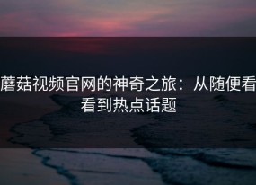 蘑菇视频官网的神奇之旅：从随便看看到热点话题