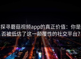探寻蘑菇视频app的真正价值：你是否被低估了这一颠覆性的社交平台？
