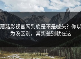 蘑菇影视官网到底是不是噱头？你以为没区别，其实差别就在这