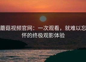 蘑菇视频官网：一次观看，就难以忘怀的终极观影体验