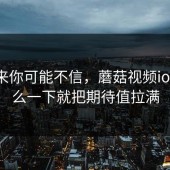 说出来你可能不信，蘑菇视频ios为什么一下就把期待值拉满